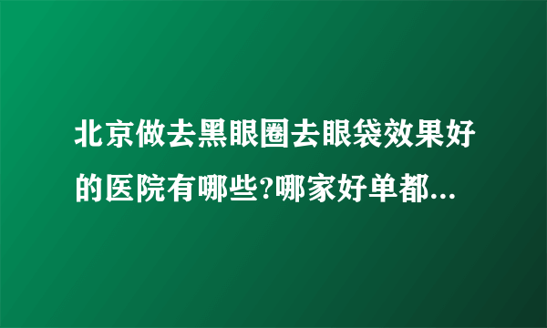 北京做去黑眼圈去眼袋效果好的医院有哪些?哪家好单都是有名气的医院!