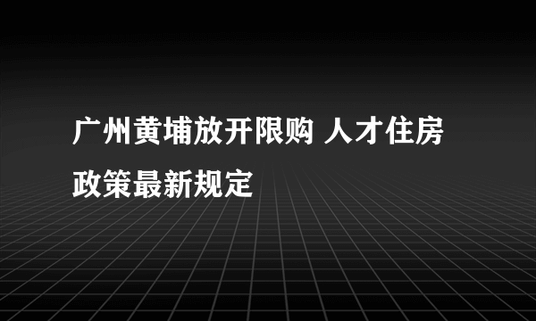 广州黄埔放开限购 人才住房政策最新规定