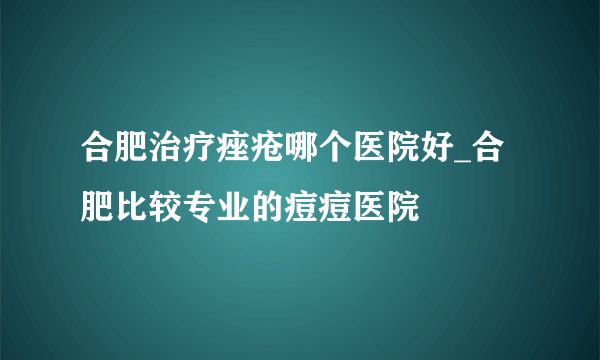 合肥治疗痤疮哪个医院好_合肥比较专业的痘痘医院