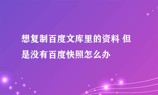 想复制百度文库里的资料 但是没有百度快照怎么办