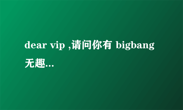 dear vip ,请问你有 bigbang 无趣 和 爱情尘埃 翅膀的 音译么