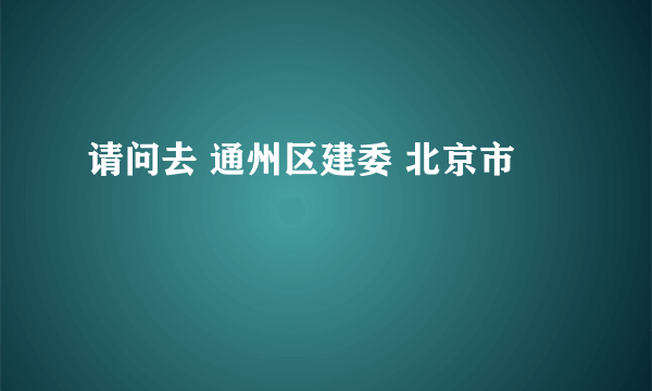 请问去 通州区建委 北京市