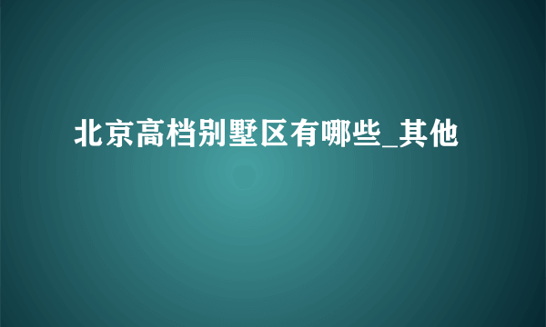 北京高档别墅区有哪些_其他