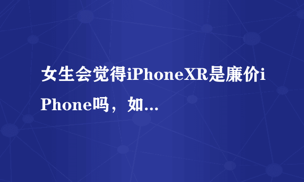 女生会觉得iPhoneXR是廉价iPhone吗，如果女生买手机会怎么选？