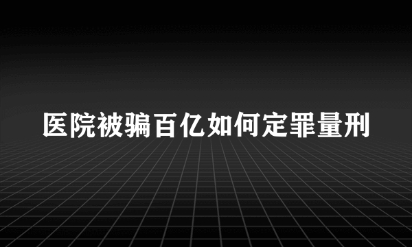 医院被骗百亿如何定罪量刑