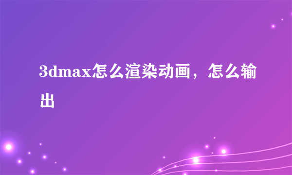 3dmax怎么渲染动画，怎么输出