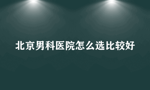 北京男科医院怎么选比较好