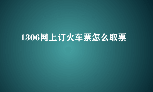 1306网上订火车票怎么取票