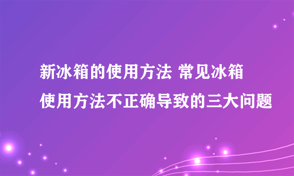 新冰箱的使用方法 常见冰箱使用方法不正确导致的三大问题