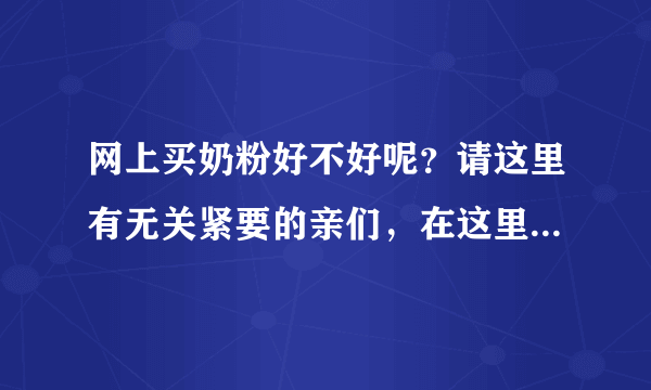 网上买奶粉好不好呢？请这里有无关紧要的亲们，在这里马上回答...