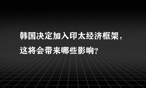 韩国决定加入印太经济框架，这将会带来哪些影响？