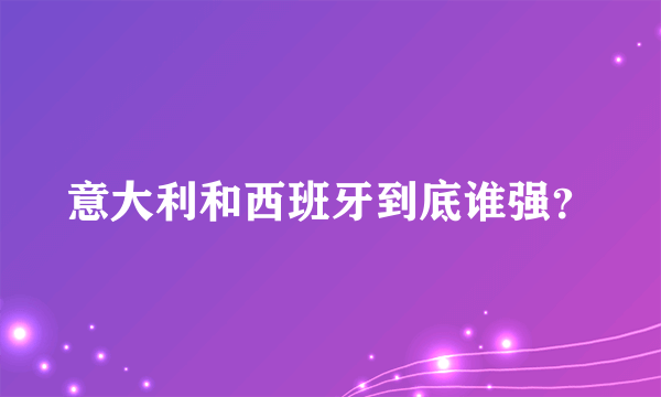 意大利和西班牙到底谁强？