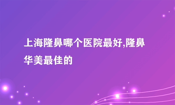 上海隆鼻哪个医院最好,隆鼻华美最佳的