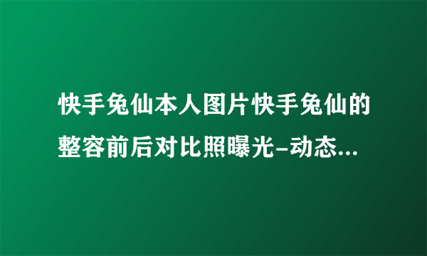 快手兔仙本人图片快手兔仙的整容前后对比照曝光-动态-飞外网