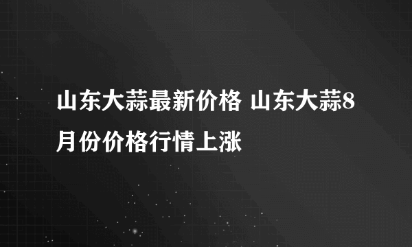 山东大蒜最新价格 山东大蒜8月份价格行情上涨