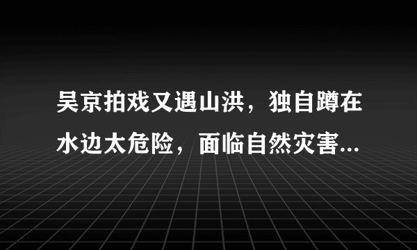 吴京拍戏又遇山洪，独自蹲在水边太危险，面临自然灾害我们该如何自救？