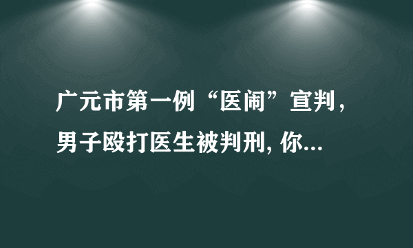 广元市第一例“医闹”宣判，男子殴打医生被判刑, 你怎么看？