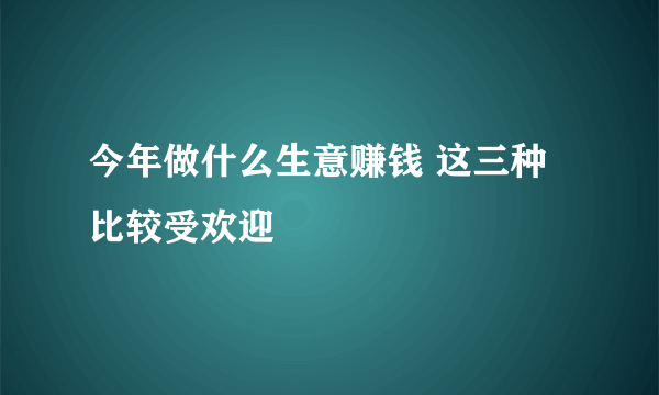 今年做什么生意赚钱 这三种比较受欢迎