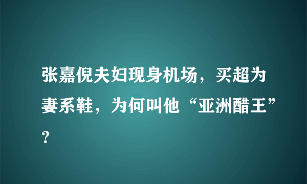 张嘉倪夫妇现身机场，买超为妻系鞋，为何叫他“亚洲醋王”？