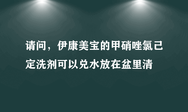 请问，伊康美宝的甲硝唑氯己定洗剂可以兑水放在盆里清