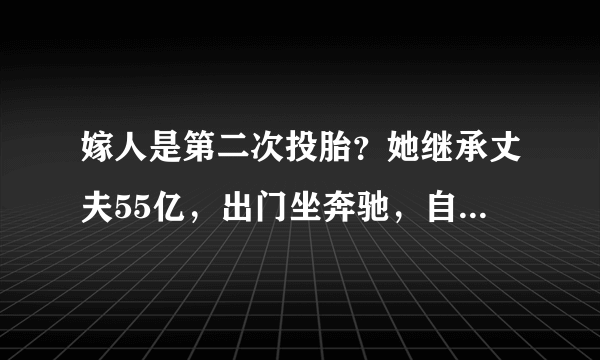 嫁人是第二次投胎？她继承丈夫55亿，出门坐奔驰，自己又赚了50亿