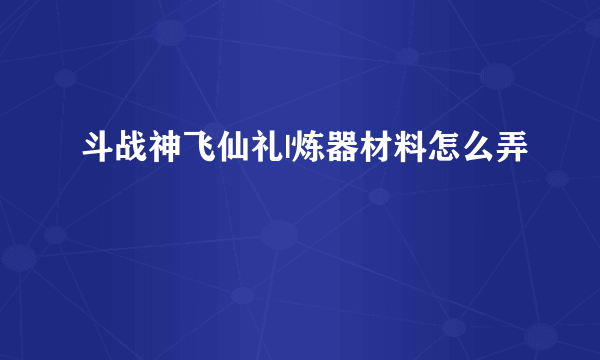 斗战神飞仙礼|炼器材料怎么弄