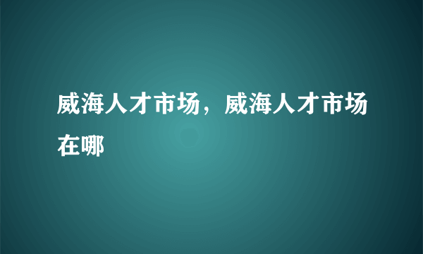 威海人才市场，威海人才市场在哪