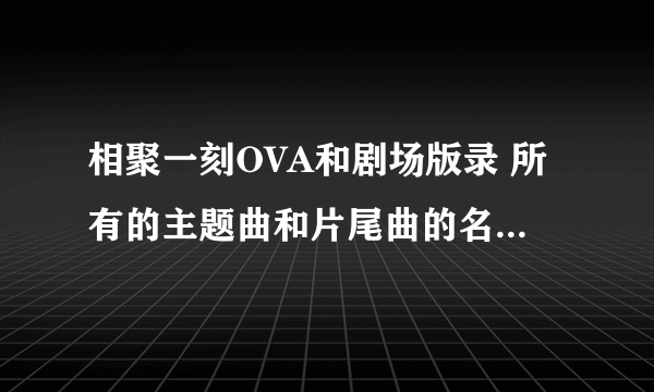 相聚一刻OVA和剧场版录 所有的主题曲和片尾曲的名字都告诉下。 用种子下歌曲最好。