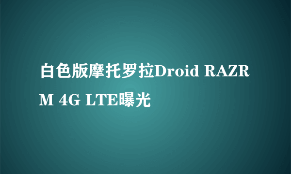 白色版摩托罗拉Droid RAZR M 4G LTE曝光