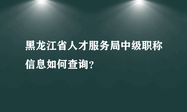 黑龙江省人才服务局中级职称信息如何查询？