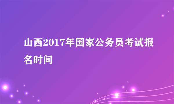 山西2017年国家公务员考试报名时间