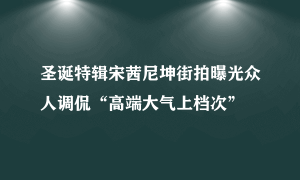 圣诞特辑宋茜尼坤街拍曝光众人调侃“高端大气上档次”