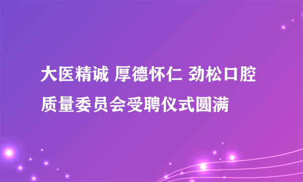 大医精诚 厚德怀仁 劲松口腔质量委员会受聘仪式圆满