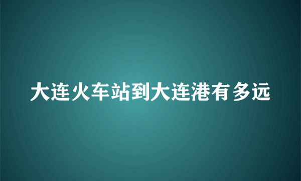 大连火车站到大连港有多远