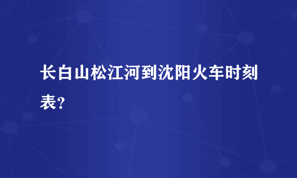 长白山松江河到沈阳火车时刻表？