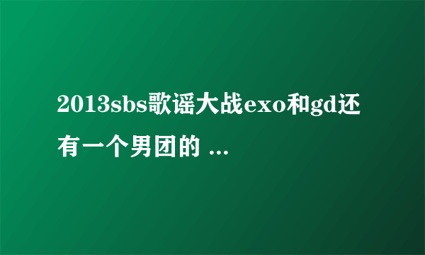 2013sbs歌谣大战exo和gd还有一个男团的 那个男团和歌是什么歌？就是exo咆哮和GD