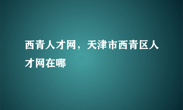 西青人才网，天津市西青区人才网在哪