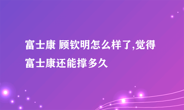 富士康 顾钦明怎么样了,觉得富士康还能撑多久