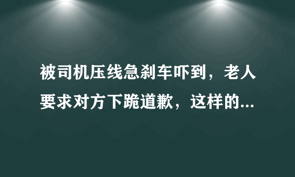 被司机压线急刹车吓到，老人要求对方下跪道歉，这样的要求合理吗？