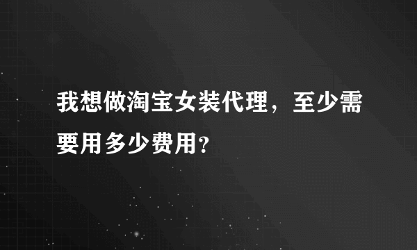 我想做淘宝女装代理，至少需要用多少费用？