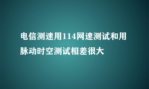 电信测速用114网速测试和用脉动时空测试相差很大