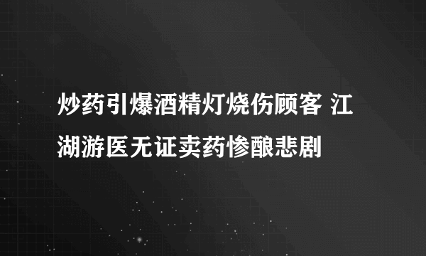 炒药引爆酒精灯烧伤顾客 江湖游医无证卖药惨酿悲剧