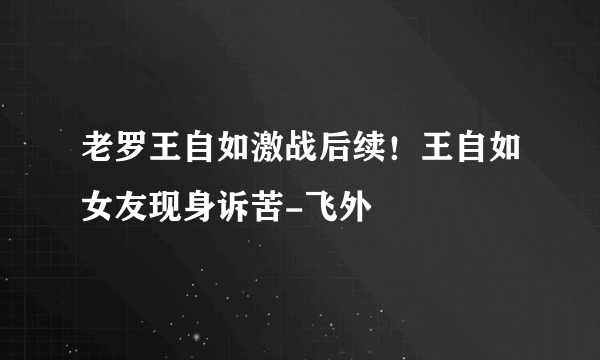 老罗王自如激战后续！王自如女友现身诉苦-飞外