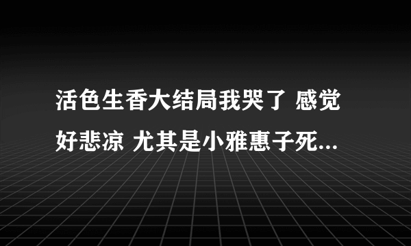 活色生香大结局我哭了 感觉好悲凉 尤其是小雅惠子死的那一刻