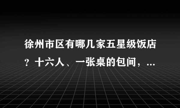 徐州市区有哪几家五星级饭店？十六人、一张桌的包间，大概多少钱？