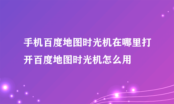 手机百度地图时光机在哪里打开百度地图时光机怎么用