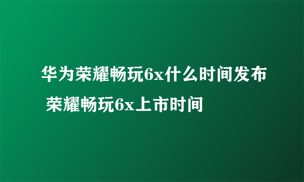 华为荣耀畅玩6x什么时间发布 荣耀畅玩6x上市时间