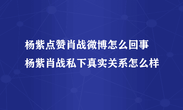 杨紫点赞肖战微博怎么回事 杨紫肖战私下真实关系怎么样