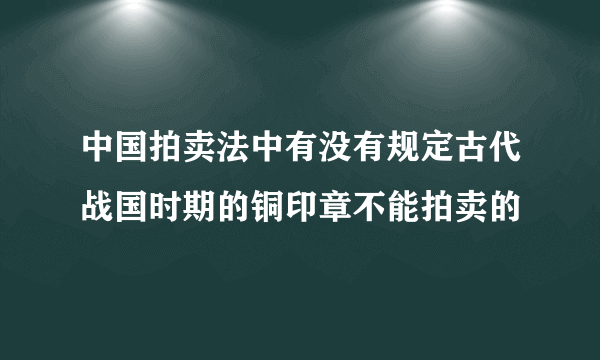 中国拍卖法中有没有规定古代战国时期的铜印章不能拍卖的