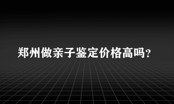 郑州做亲子鉴定价格高吗？